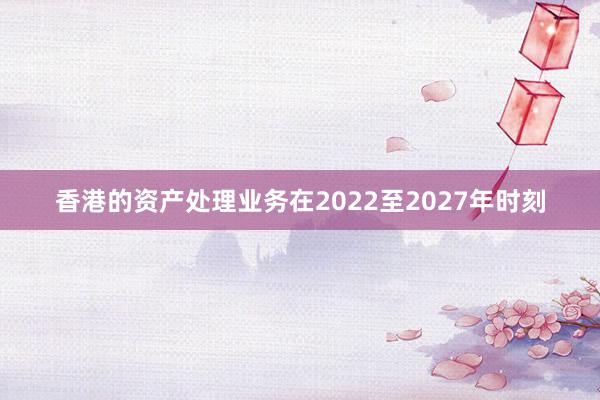 香港的资产处理业务在2022至2027年时刻