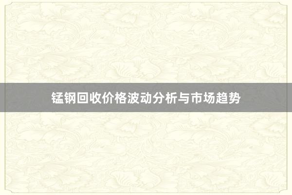 锰钢回收价格波动分析与市场趋势