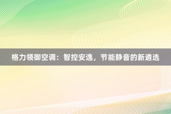 格力领御空调：智控安逸，节能静音的新遴选